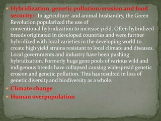  Hybridization, genetic pollution/erosion and food
security:- In agriculture and animal husbandry, the Green
Revolution popularized the use of
conventional hybridization to increase yield. Often hybridized
breeds originated in developed countries and were further
hybridized with local varieties in the developing world to
create high yield strains resistant to local climate and diseases.
Local governments and industry have been pushing
hybridization. Formerly huge gene pools of various wild and
indigenous breeds have collapsed causing widespread genetic
erosion and genetic pollution. This has resulted in loss of
genetic diversity and biodiversity as a whole.
 Climate change
 Human overpopulation
 