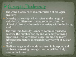 The word 'biodiversity' is a contraction of biological
diversity.
 Diversity is a concept which refers to the range of
variation or differences among some set of entities;
biological diversity thus refers to variety within the living
world.
 The term 'biodiversity' is indeed commonly used to
describe the number, variety and variability of living
organisms. This very broad usage, embracing many
different parameters, is essentially a synonym of 'Life on
Earth'.
 Biodiversity generally tends to cluster in hotspots,and
has been increasing through time but will be likely to
slow in the future.
 