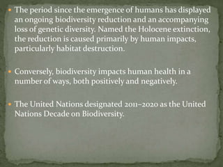  The period since the emergence of humans has displayed
an ongoing biodiversity reduction and an accompanying
loss of genetic diversity. Named the Holocene extinction,
the reduction is caused primarily by human impacts,
particularly habitat destruction.
 Conversely, biodiversity impacts human health in a
number of ways, both positively and negatively.
 The United Nations designated 2011–2020 as the United
Nations Decade on Biodiversity.
 