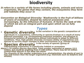 biodiversity
It refers to a variety of life forms including plants, animals and micro
organisms, the genes that they contain, the ecosystems they form
and habitats they occur in
Convention on Biological Diversity: ‘Biodiversity is the fruit of billions
of years of evolution, shaped by natural processes and,
increasingly, by the influence of humans. It forms the web of life
of which we are an integral part and upon which we so fully
depend
Types
• Genetic diversity is the variation in the genetic composition of
individuals in a population, community or species.Evolves as a result of many
different processes: e.g. chromosomal/sequence mutation, and physical or
behavioural isolation of populations.Allows individuals to adapt to different
conditions. Thus, high genetic diversity increases ability of populations and
species to survive major changes in their environment (e.g. climate change)
• Species diversity is the variety of species (group of
interbreeding organisms) in a particular habitat or ecosystem
About 1.75 million species described. Total number estimated at approx 12.5
million, but could be anything from 5-100 million. There may be 10 million
undescribed species in the deep sea alone!
The diversity of the smaller organisms (e.g. phytoplankton, the plants of sea) is
less well known than the larger organisms (e.g. mammals such as dolphins and
whales)
 