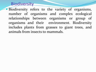 Biodiversity
 Biodiversity refers to the variety of organisms,
number of organisms and complex ecological
relationships between organisms or group of
organisms and their environment. Biodiversity
includes plants from grasses to giant trees, and
animals from insects to mammals.
 