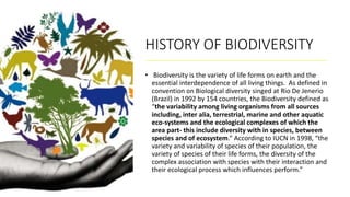 HISTORY OF BIODIVERSITY
• Biodiversity is the variety of life forms on earth and the
essential interdependence of all living things. As defined in
convention on Biological diversity singed at Rio De Jenerio
(Brazil) in 1992 by 154 countries, the Biodiversity defined as
“the variability among living organisms from all sources
including, inter alia, terrestrial, marine and other aquatic
eco-systems and the ecological complexes of which the
area part- this include diversity with in species, between
species and of ecosystem.” According to IUCN in 1998, “the
variety and variability of species of their population, the
variety of species of their life forms, the diversity of the
complex association with species with their interaction and
their ecological process which influences perform.”
 