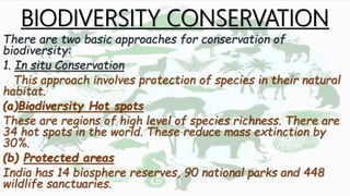 BIODIVERSITY CONSERVATION
There are two basic approaches for conservation of
biodiversity:
1. In situ Conservation
This approach involves protection of species in their natural
habitat.
(a)Biodiversity Hot spots
These are regions of high level of species richness. There are
34 hot spots in the world. These reduce mass extinction by
30%.
(b) Protected areas
India has 14 biosphere reserves, 90 national parks and 448
wildlife sanctuaries.
 