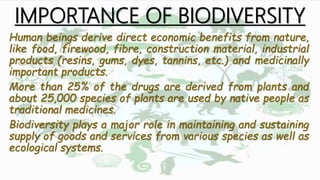 IMPORTANCE OF BIODIVERSITY
Human beings derive direct economic benefits from nature,
like food, firewood, fibre, construction material, industrial
products (resins, gums, dyes, tannins, etc.) and medicinally
important products.
More than 25% of the drugs are derived from plants and
about 25,000 species of plants are used by native people as
traditional medicines.
Biodiversity plays a major role in maintaining and sustaining
supply of goods and services from various species as well as
ecological systems.
 