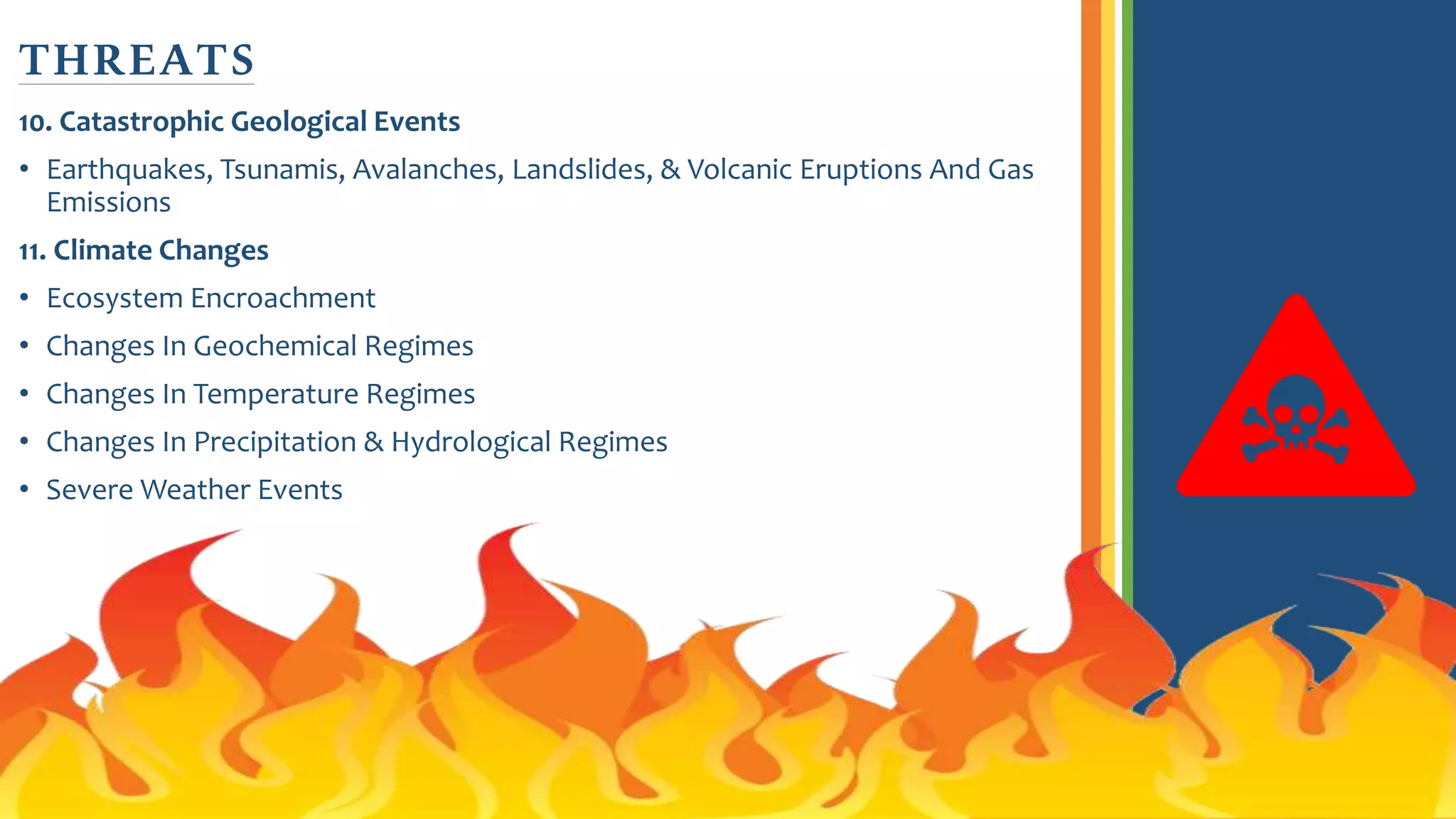 10. Catastrophic Geological Events
• Earthquakes, Tsunamis, Avalanches, Landslides, & Volcanic Eruptions And Gas
Emissions
11. Climate Changes
• Ecosystem Encroachment
• Changes In Geochemical Regimes
• Changes In Temperature Regimes
• Changes In Precipitation & Hydrological Regimes
• Severe Weather Events
THREATS
 