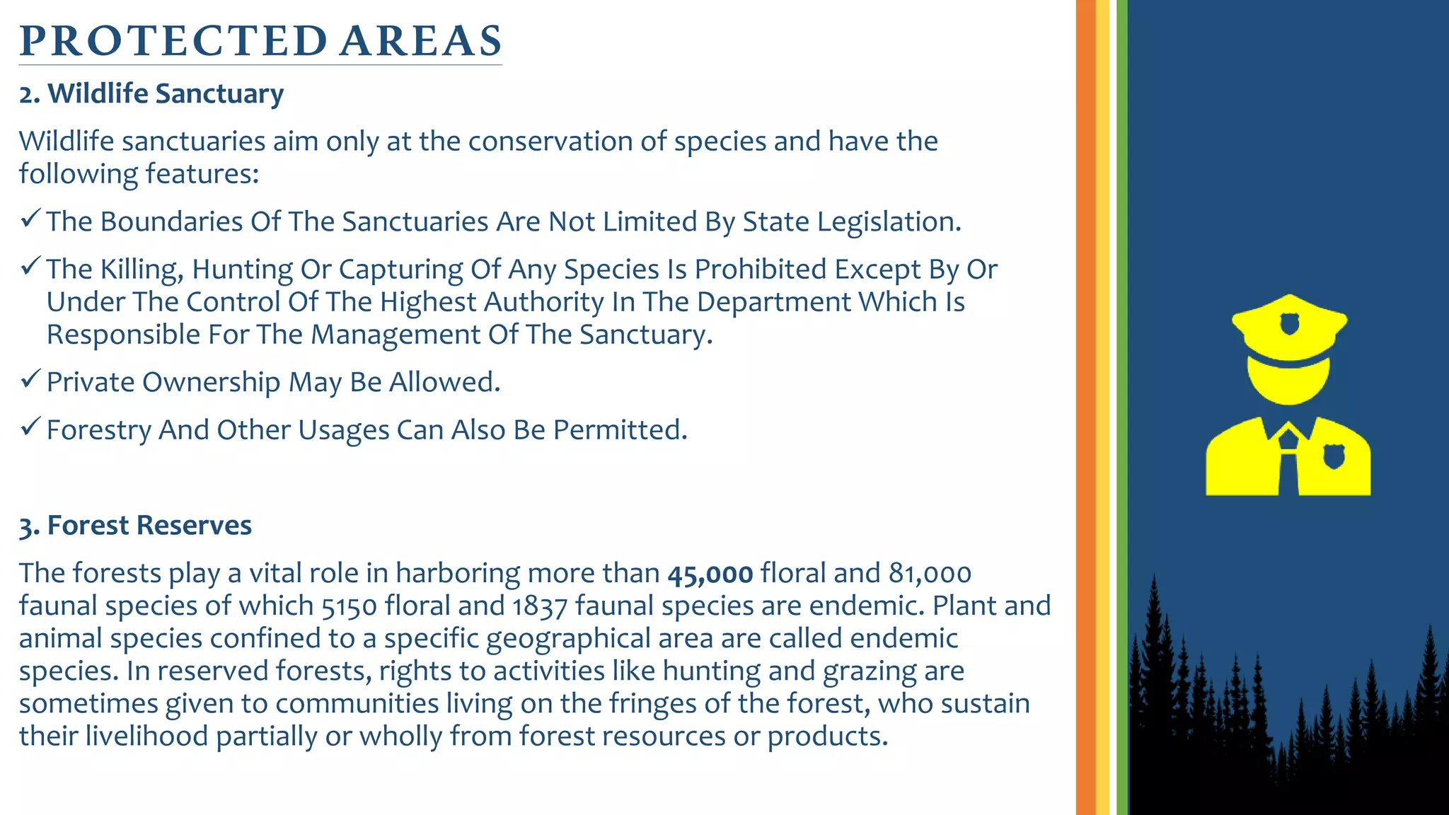 2. Wildlife Sanctuary
Wildlife sanctuaries aim only at the conservation of species and have the
following features:
The Boundaries Of The Sanctuaries Are Not Limited By State Legislation.
The Killing, Hunting Or Capturing Of Any Species Is Prohibited Except By Or
Under The Control Of The Highest Authority In The Department Which Is
Responsible For The Management Of The Sanctuary.
Private Ownership May Be Allowed.
Forestry And Other Usages Can Also Be Permitted.
3. Forest Reserves
The forests play a vital role in harboring more than 45,000 floral and 81,000
faunal species of which 5150 floral and 1837 faunal species are endemic. Plant and
animal species confined to a specific geographical area are called endemic
species. In reserved forests, rights to activities like hunting and grazing are
sometimes given to communities living on the fringes of the forest, who sustain
their livelihood partially or wholly from forest resources or products.
PROTECTED AREAS
 