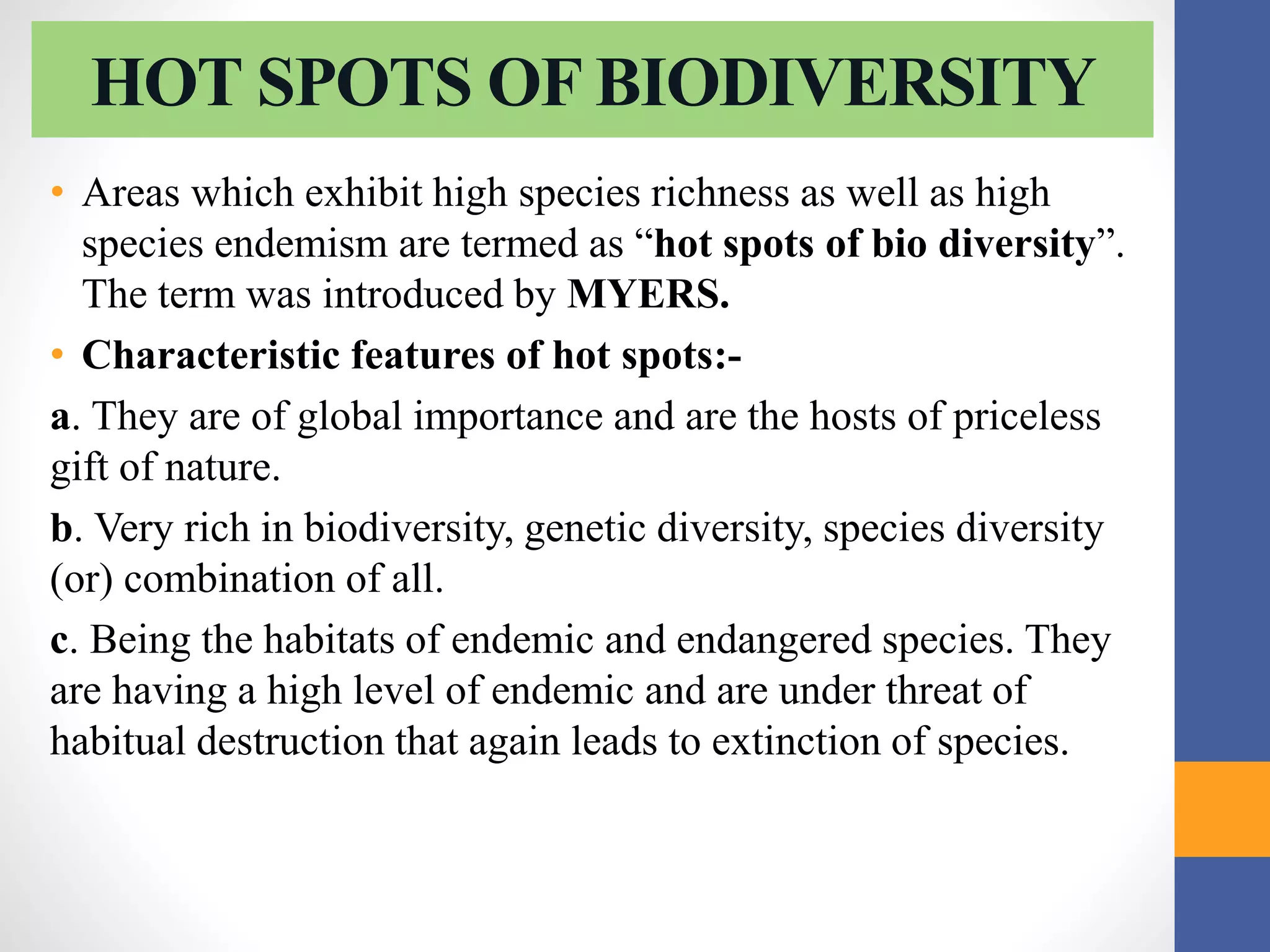 HOT SPOTS OF BIODIVERSITY
• Areas which exhibit high species richness as well as high
species endemism are termed as “hot spots of bio diversity”.
The term was introduced by MYERS.
• Characteristic features of hot spots:-
a. They are of global importance and are the hosts of priceless
gift of nature.
b. Very rich in biodiversity, genetic diversity, species diversity
(or) combination of all.
c. Being the habitats of endemic and endangered species. They
are having a high level of endemic and are under threat of
habitual destruction that again leads to extinction of species.
 