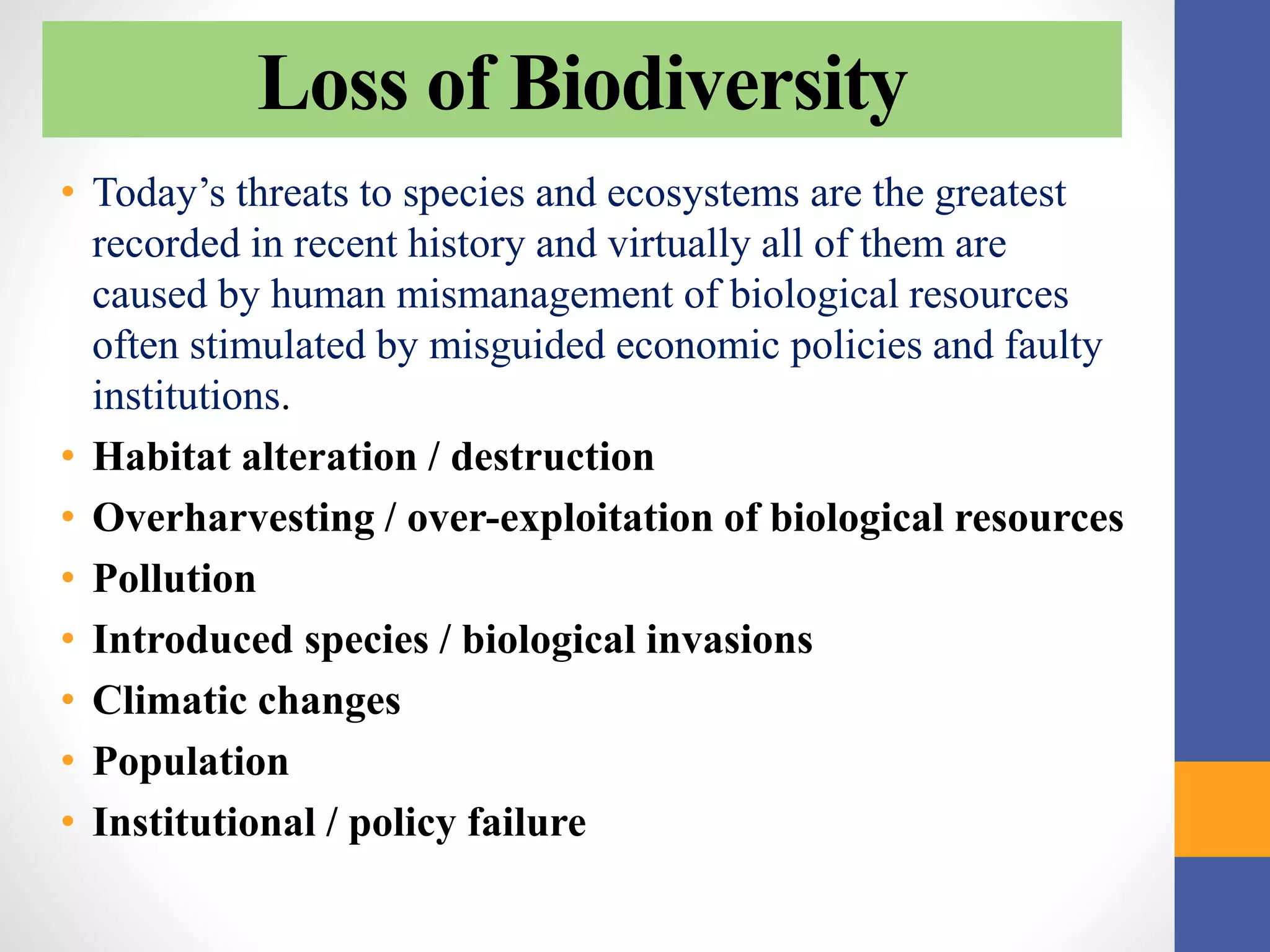 Loss of Biodiversity
• Today’s threats to species and ecosystems are the greatest
recorded in recent history and virtually all of them are
caused by human mismanagement of biological resources
often stimulated by misguided economic policies and faulty
institutions.
• Habitat alteration / destruction
• Overharvesting / over-exploitation of biological resources
• Pollution
• Introduced species / biological invasions
• Climatic changes
• Population
• Institutional / policy failure
 