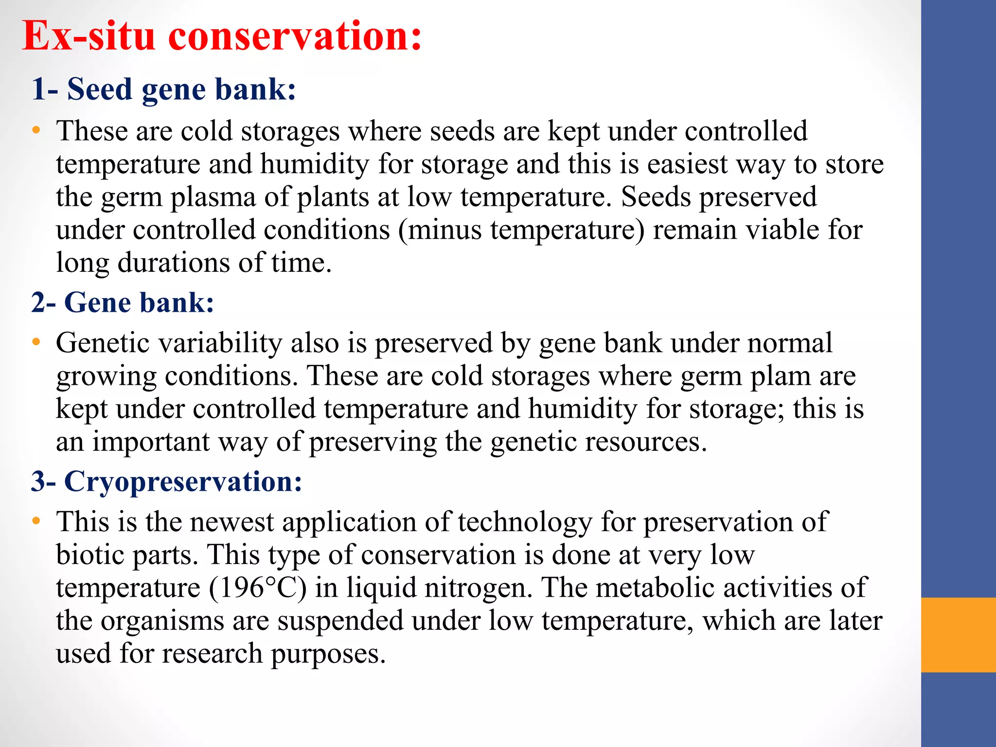 Ex-situ conservation:
1- Seed gene bank:
• These are cold storages where seeds are kept under controlled
temperature and humidity for storage and this is easiest way to store
the germ plasma of plants at low temperature. Seeds preserved
under controlled conditions (minus temperature) remain viable for
long durations of time.
2- Gene bank:
• Genetic variability also is preserved by gene bank under normal
growing conditions. These are cold storages where germ plam are
kept under controlled temperature and humidity for storage; this is
an important way of preserving the genetic resources.
3- Cryopreservation:
• This is the newest application of technology for preservation of
biotic parts. This type of conservation is done at very low
temperature (196°C) in liquid nitrogen. The metabolic activities of
the organisms are suspended under low temperature, which are later
used for research purposes.
 
