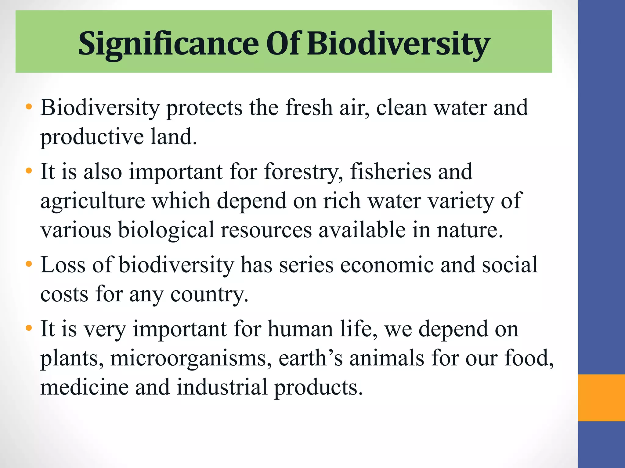 Significance Of Biodiversity
• Biodiversity protects the fresh air, clean water and
productive land.
• It is also important for forestry, fisheries and
agriculture which depend on rich water variety of
various biological resources available in nature.
• Loss of biodiversity has series economic and social
costs for any country.
• It is very important for human life, we depend on
plants, microorganisms, earth’s animals for our food,
medicine and industrial products.
 