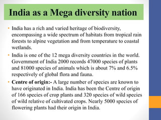 India as a Mega diversity nation
• India has a rich and varied heritage of biodiversity,
encompassing a wide spectrum of habitats from tropical rain
forests to alpine vegetation and from temperature to coastal
wetlands.
• India is one of the 12 mega diversity countries in the world.
Government of India 2000 records 47000 species of plants
and 81000 species of animals which is about 7% and 6.5%
respectively of global flora and fauna.
• Centre of origin:- A large number of species are known to
have originated in India. India has been the Centre of origin
of 166 species of crop plants and 320 species of wild species
of wild relative of cultivated crops. Nearly 5000 species of
flowering plants had their origin in India.
 