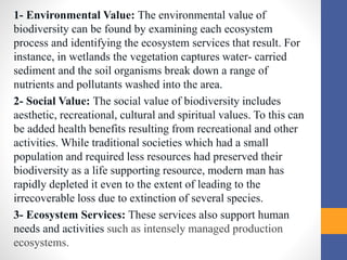 1- Environmental Value: The environmental value of
biodiversity can be found by examining each ecosystem
process and identifying the ecosystem services that result. For
instance, in wetlands the vegetation captures water- carried
sediment and the soil organisms break down a range of
nutrients and pollutants washed into the area.
2- Social Value: The social value of biodiversity includes
aesthetic, recreational, cultural and spiritual values. To this can
be added health benefits resulting from recreational and other
activities. While traditional societies which had a small
population and required less resources had preserved their
biodiversity as a life supporting resource, modern man has
rapidly depleted it even to the extent of leading to the
irrecoverable loss due to extinction of several species.
3- Ecosystem Services: These services also support human
needs and activities such as intensely managed production
ecosystems.
 