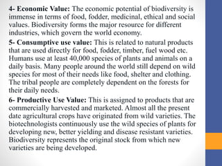 4- Economic Value: The economic potential of biodiversity is
immense in terms of food, fodder, medicinal, ethical and social
values. Biodiversity forms the major resource for different
industries, which govern the world economy.
5- Consumptive use value: This is related to natural products
that are used directly for food, fodder, timber, fuel wood etc.
Humans use at least 40,000 species of plants and animals on a
daily basis. Many people around the world still depend on wild
species for most of their needs like food, shelter and clothing.
The tribal people are completely dependent on the forests for
their daily needs.
6- Productive Use Value: This is assigned to products that are
commercially harvested and marketed. Almost all the present
date agricultural crops have originated from wild varieties. The
biotechnologists continuously use the wild species of plants for
developing new, better yielding and disease resistant varieties.
Biodiversity represents the original stock from which new
varieties are being developed.
 