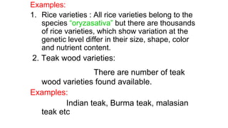Examples:
1. Rice varieties : All rice varieties belong to the
species “oryzasativa” but there are thousands
of rice varieties, which show variation at the
genetic level differ in their size, shape, color
and nutrient content.
2. Teak wood varieties:
There are number of teak
wood varieties found available.
Examples:
Indian teak, Burma teak, malasian
teak etc
 