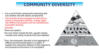 • It is a set of biotic components interacting with
one another and with abiotic components.
• The diversity at the ecological or habit level is
known as ecosystem diversity. A large region
with different ecosystems can be considered as
ecosystem diversity.
Example:
River eco system;
The river which include the fish, aquatic insects,
mussels and variety of plants that have adapted.
Thus, the ecosystem diversity is the aggregate of
different environmental types in a region. It
explains the interaction between living organisms
and physical environment in an ecosystem.
 
