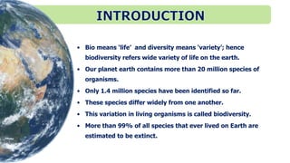 • Bio means ‘life’ and diversity means ‘variety’; hence
biodiversity refers wide variety of life on the earth.
• Our planet earth contains more than 20 million species of
organisms.
• Only 1.4 million species have been identified so far.
• These species differ widely from one another.
• This variation in living organisms is called biodiversity.
• More than 99% of all species that ever lived on Earth are
estimated to be extinct.
 