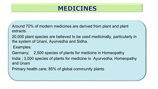 Around 70% of modern medicines are derived from plant and plant
extracts.
20,000 plant species are believed to be used medicinally, particularly in
the system of Unani, Ayurvedha and Sidha.
Examples:
Germany; 2,500 species of plants for medicine in Homeopathy
India ; 3,000 species of plants for medicine in Ayurvedha, Homeopathy
and Unani
Primary health care; 85% of global community plants
 