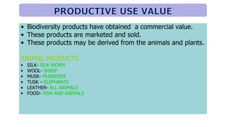 • Biodiversity products have obtained a commercial value.
• These products are marketed and sold.
• These products may be derived from the animals and plants.
ANIMAL PRODUCTS
• SILK- SILK WORM
• WOOL- SHEEP
• MUSK- MUSKDEER
• TUSK – ELEPHANTS
• LEATHER- ALL ANIMALS
• FOOD- FISH AND ANIMALS
 