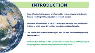 • Diversification in the species is influenced by various physical and climatic
factors, resulting in the production of new sub-species.
• Estimates on the number of Earth's current species range from 2 million to 1
trillion, of which about 1.74 million have been databased thus far.
• The species which are unable to adjust with the new environment gradually
become extinct.
• Biodiversity is defined as “the variety and variability among all the groups of
living organisms and the ecosystem in which they occur.”
 