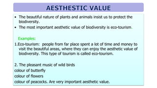• The beautiful nature of plants and animals insist us to protect the
biodiversity.
• The most important aesthetic value of biodiversity is eco-tourism.
Examples:
1.Eco-tourism: people from far place spent a lot of time and money to
visit the beautiful areas, where they can enjoy the aesthetic value of
biodiversity. This type of tourism is called eco-tourism.
2. The pleasant music of wild birds
colour of butterfly
colour of flowers
colour of peacocks. Are very important aesthetic value.
 