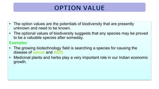 • The option values are the potentials of biodiversity that are presently
unknown and need to be known.
• The optional values of biodiversity suggests that any species may be proved
to be a valuable species after someday.
Examples:
• The growing biotechnology field is searching a species for causing the
disease of cancer and AIDS.
• Medicinal plants and herbs play a very important role in our Indian economic
growth.
 