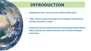 • “Biological diversity" was first coined in 1985 by Walter Rosen
• 1980 – Thomas Lovejoy introduced the term biological diversity to the
scientific community in a book.
• Biodiversity is the term popularized by the socio-biologist Edward Wilson,
1988, to describe the combined diversity at all the levels of biological
organization.
 