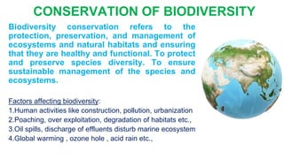 Biodiversity conservation refers to the
protection, preservation, and management of
ecosystems and natural habitats and ensuring
that they are healthy and functional. To protect
and preserve species diversity. To ensure
sustainable management of the species and
ecosystems.
Factors affecting biodiversity:
1.Human activities like construction, pollution, urbanization
2.Poaching, over exploitation, degradation of habitats etc.,
3.Oil spills, discharge of effluents disturb marine ecosystem
4.Global warming , ozone hole , acid rain etc.,
CONSERVATION OF BIODIVERSITY
 