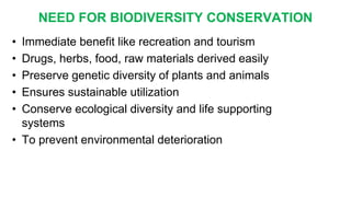 • Immediate benefit like recreation and tourism
• Drugs, herbs, food, raw materials derived easily
• Preserve genetic diversity of plants and animals
• Ensures sustainable utilization
• Conserve ecological diversity and life supporting
systems
• To prevent environmental deterioration
NEED FOR BIODIVERSITY CONSERVATION
 