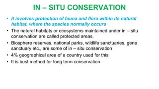 IN – SITU CONSERVATION
• It involves protection of fauna and flora within its natural
habitat, where the species normally occurs
• The natural habitats or ecosystems maintained under in – situ
conservation are called protected areas.
• Biosphere reserves, national parks, wildlife sanctuaries, gene
sanctuary etc., are some of in – situ conservation
• 4% geographical area of a country used for this
• It is best method for long term conservation
 