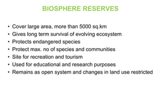 BIOSPHERE RESERVES
• Cover large area, more than 5000 sq.km
• Gives long term survival of evolving ecosystem
• Protects endangered species
• Protect max. no of species and communities
• Site for recreation and tourism
• Used for educational and research purposes
• Remains as open system and changes in land use restricted
 