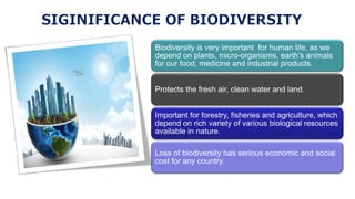 Biodiversity is very important for human life, as we
depend on plants, micro-organisms, earth’s animals
for our food, medicine and industrial products.
Protects the fresh air, clean water and land.
Important for forestry, fisheries and agriculture, which
depend on rich variety of various biological resources
available in nature.
Loss of biodiversity has serious economic and social
cost for any country.
 
