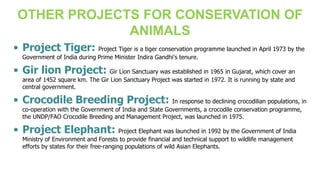 • Project Tiger: Project Tiger is a tiger conservation programme launched in April 1973 by the
Government of India during Prime Minister Indira Gandhi's tenure.
• Gir lion Project: Gir Lion Sanctuary was established in 1965 in Gujarat, which cover an
area of 1452 square km. The Gir Lion Sanctuary Project was started in 1972. It is running by state and
central government.
• Crocodile Breeding Project: In response to declining crocodilian populations, in
co-operation with the Government of India and State Governments, a crocodile conservation programme,
the UNDP/FAO Crocodile Breeding and Management Project, was launched in 1975.
• Project Elephant: Project Elephant was launched in 1992 by the Government of India
Ministry of Environment and Forests to provide financial and technical support to wildlife management
efforts by states for their free-ranging populations of wild Asian Elephants.
OTHER PROJECTS FOR CONSERVATION OF
ANIMALS
 