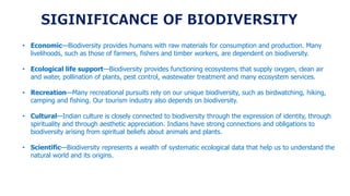 • Economic—Biodiversity provides humans with raw materials for consumption and production. Many
livelihoods, such as those of farmers, fishers and timber workers, are dependent on biodiversity.
• Ecological life support—Biodiversity provides functioning ecosystems that supply oxygen, clean air
and water, pollination of plants, pest control, wastewater treatment and many ecosystem services.
• Recreation—Many recreational pursuits rely on our unique biodiversity, such as birdwatching, hiking,
camping and fishing. Our tourism industry also depends on biodiversity.
• Cultural—Indian culture is closely connected to biodiversity through the expression of identity, through
spirituality and through aesthetic appreciation. Indians have strong connections and obligations to
biodiversity arising from spiritual beliefs about animals and plants.
• Scientific—Biodiversity represents a wealth of systematic ecological data that help us to understand the
natural world and its origins.
 