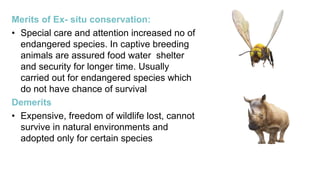 Merits of Ex- situ conservation:
• Special care and attention increased no of
endangered species. In captive breeding
animals are assured food water shelter
and security for longer time. Usually
carried out for endangered species which
do not have chance of survival
Demerits
• Expensive, freedom of wildlife lost, cannot
survive in natural environments and
adopted only for certain species
 
