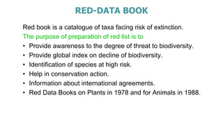 RED-DATA BOOK
Red book is a catalogue of taxa facing risk of extinction.
The purpose of preparation of red list is to
• Provide awareness to the degree of threat to biodiversity.
• Provide global index on decline of biodiversity.
• Identification of species at high risk.
• Help in conservation action.
• Information about international agreements.
• Red Data Books on Plants in 1978 and for Animals in 1988.
 