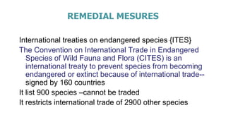 REMEDIAL MESURES
International treaties on endangered species {ITES}
The Convention on International Trade in Endangered
Species of Wild Fauna and Flora (CITES) is an
international treaty to prevent species from becoming
endangered or extinct because of international trade--
signed by 160 countries
It list 900 species –cannot be traded
It restricts international trade of 2900 other species
 