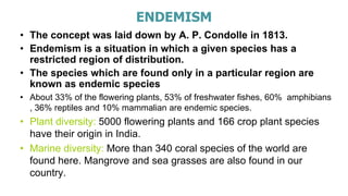 ENDEMISM
• The concept was laid down by A. P. Condolle in 1813.
• Endemism is a situation in which a given species has a
restricted region of distribution.
• The species which are found only in a particular region are
known as endemic species
• About 33% of the flowering plants, 53% of freshwater fishes, 60% amphibians
, 36% reptiles and 10% mammalian are endemic species.
• Plant diversity: 5000 flowering plants and 166 crop plant species
have their origin in India.
• Marine diversity: More than 340 coral species of the world are
found here. Mangrove and sea grasses are also found in our
country.
 