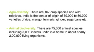 • Agro-diversity: There are 167 crop species and wild
relatives. India is the center of origin of 30,000 to 50,000
varieties of rice, mango, turmeric, ginger, sugarcane etc.
• Animal biodiversity: There are 75,000 animal species
including 5,000 insects. India is a home to about nearly
2,00,000 living organisms.
 