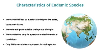 Characteristics of Endemic Species
• They are confined to a particular region like state,
country or island
• They do not grow outside their place of origin
• They are found only in a particular environmental
conditions
• Only little variations are present in such species
 