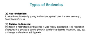 Types of Endemics
(a) Neo-endemism:
A taxon is evolutionarily young and not yet spread over the new area e.g.,
Senecia combrensis.
(b) Palaeo-endemism:
The taxon is restricted now but once it was widely distributed. The restriction
of species in a pocket is due to physical barrier like deserts mountain, sea, etc.
or change in climate or soil type etc.
 