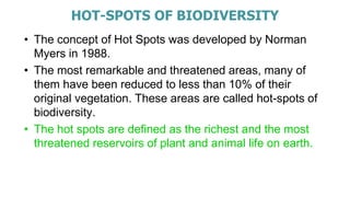 HOT-SPOTS OF BIODIVERSITY
• The concept of Hot Spots was developed by Norman
Myers in 1988.
• The most remarkable and threatened areas, many of
them have been reduced to less than 10% of their
original vegetation. These areas are called hot-spots of
biodiversity.
• The hot spots are defined as the richest and the most
threatened reservoirs of plant and animal life on earth.
 