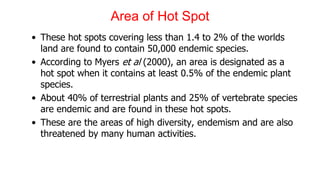 Area of Hot Spot
• These hot spots covering less than 1.4 to 2% of the worlds
land are found to contain 50,000 endemic species.
• According to Myers et al (2000), an area is designated as a
hot spot when it contains at least 0.5% of the endemic plant
species.
• About 40% of terrestrial plants and 25% of vertebrate species
are endemic and are found in these hot spots.
• These are the areas of high diversity, endemism and are also
threatened by many human activities.
 