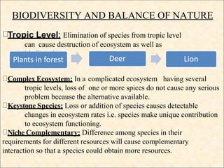 BIODIVERSITY AND BALANCE OF NATURE
Tropic Level: Elimination of species from tropic level
can cause destruction of ecosystem as well as
biodiversity.
Complex Ecosystem: In a complicated ecosystem having several
tropic levels, loss of one or more spices do not cause any serious
problem because the alternative available.
Keystone Species: Loss or addition of species causes detectable
changes in ecosystem rates i.e. species make unique contribution
to ecosystem functioning.
Niche Complementary: Difference among species in their
requirements for different resources will cause complementary
interaction so that a species could obtain more resources.
 