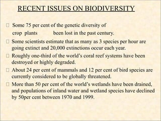RECENT ISSUES ON BIODIVERSITY
Some 75 per cent of the genetic diversity of
crop plants been lost in the past century.
Some scientists estimate that as many as 3 species per hour are
going extinct and 20,000 extinctions occur each year.
Roughly one-third of the world’s coral reef systems have been
destroyed or highly degraded.
About 24 per cent of mammals and 12 per cent of bird species are
currently considered to be globally threatened.
More than 50 per cent of the world’s wetlands have been drained,
and populations of inland water and wetland species have declined
by 50per cent between 1970 and 1999.
 