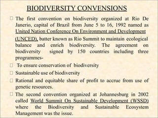 BIODIVERSITY CONVENSIONS
The first convention on biodiversity organized at Rio De
Janerio, capital of Brazil from June 5 to 16, 1992 named as
United Nation Conference On Environment and Development
(UNCED), batter known as Rio Summit to maintain ecological
balance and enrich biodiversity. The
signed by 150 countries
agreement on
including three
biodiversity
programmes-
To ensure conservation of biodiversity
Sustainable use of biodiversity
Rational and equitable share of profit to accrue from use of
genetic resources.
The second convention organized at Johannesburg in 2002
called World Summit On Sustainable Development (WSSD)
where the Biodiversity and Sustainable Ecosystem
Management was the issue.
 