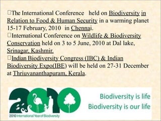 The International Conference held on Biodiversity in
Relation to Food & Human Security in a warming planet
15-17 February, 2010 in Chennai.
International Conference on Wildlife & Biodiversity
Conservation held on 3 to 5 June, 2010 at Dal lake,
Srinagar, Kashmir.
Indian Biodiversity Congress (IBC) & Indian
Biodiversity Expo(IBE) will be held on 27-31 December
at Thriuvananthapuram, Kerala.
 