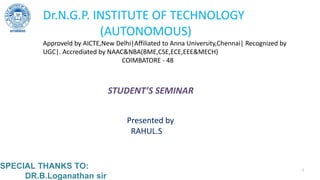 SPECIAL THANKS TO:
DR.B.Loganathan sir
Dr.N.G.P. INSTITUTE OF TECHNOLOGY
(AUTONOMOUS)
Approveld by AICTE,New Delhi|Affiliated to Anna University,Chennai| Recognized by
UGC|. Accrediated by NAAC&NBA(BME,CSE,ECE,EEE&MECH)
COIMBATORE - 48
STUDENT’S SEMINAR
Presented by
RAHUL.S
1
 