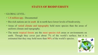 ▪ GLOBAL LEVEL-
▪ 1.8 million spp.- Documented
▪ Bio-rich nations are in south & in north have lower levels of biodiversity.
▪ Areas of varied climate and topography hold more species than the areas of
uniform climate and topography.
▪ The moist tropical forests are the most species rich areas or environments on
earth. Though they cover just about 7% of the world’s surface; but it is
estimated that they may hold more than 90% of the world’s species.
 