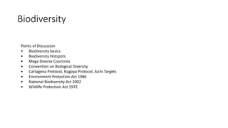 Biodiversity
Points of Discussion
• Biodiversity basics
• Biodiversity Hotspots
• Mega Diverse Countries
• Convention on Biological Diversity
• Cartagena Protocol, Nagoya Protocol, Aichi Targets
• Environment Protection Act 1986
• National Biodiversity Act 2002
• Wildlife Protection Act 1972
 