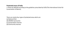 Protected areas of India
• These are defined according to the guidelines prescribed by IUCN (The International Union for
Conservation of Nature).
There are mainly four types of protected areas which are-
(a) National Park
(b) Wildlife Sanctuaries
(c) Conservation reserves
(d) Community reserves
 